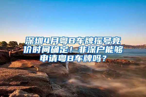 深圳4月粤B车牌摇号竞价时间确定！非深户能够申请粤B车牌吗？