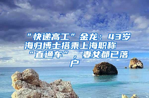 “快递高工”金龙：43岁海归博士搭乘上海职称“直通车”，妻女都已落户