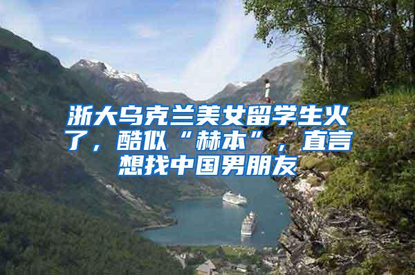 浙大乌克兰美女留学生火了，酷似“赫本”，直言想找中国男朋友