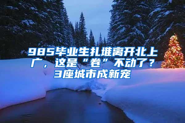 985毕业生扎堆离开北上广，这是“卷”不动了？3座城市成新宠