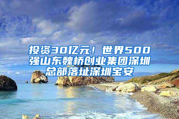 投资30亿元！世界500强山东魏桥创业集团深圳总部落址深圳宝安