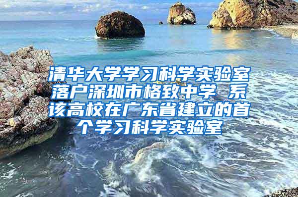 清华大学学习科学实验室落户深圳市格致中学 系该高校在广东省建立的首个学习科学实验室