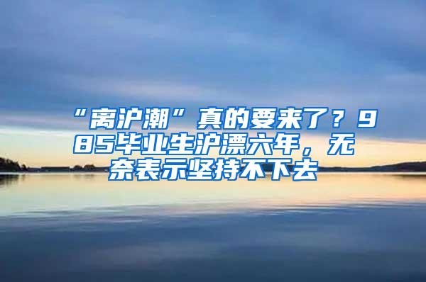 “离沪潮”真的要来了？985毕业生沪漂六年，无奈表示坚持不下去