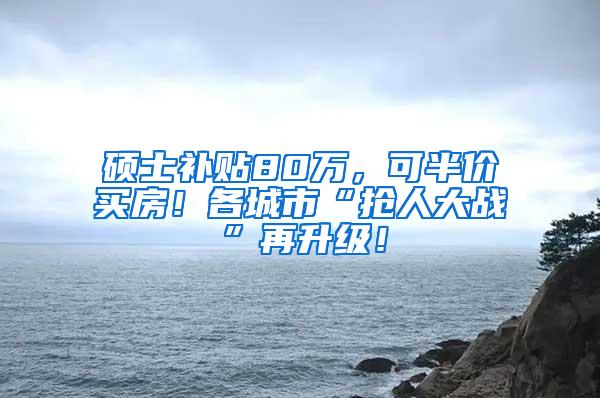 硕士补贴80万，可半价买房！各城市“抢人大战”再升级！