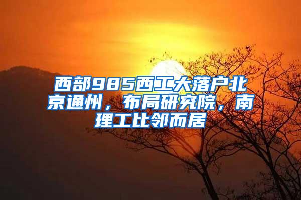 西部985西工大落户北京通州，布局研究院，南理工比邻而居