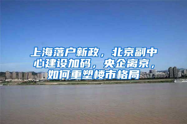 上海落户新政，北京副中心建设加码，央企离京，如何重塑楼市格局