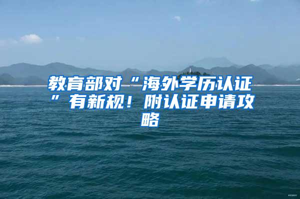 教育部对“海外学历认证”有新规！附认证申请攻略