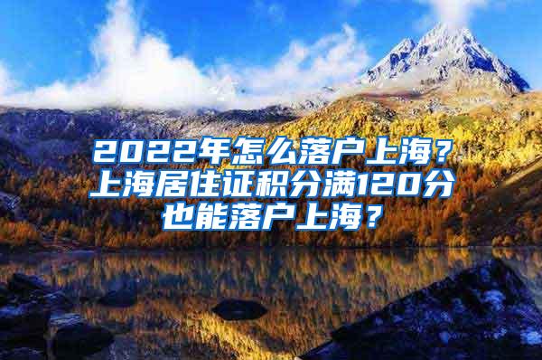 2022年怎么落户上海？上海居住证积分满120分也能落户上海？