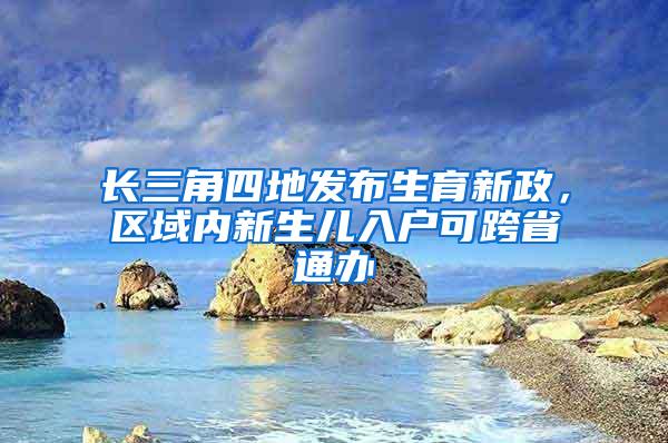 长三角四地发布生育新政，区域内新生儿入户可跨省通办