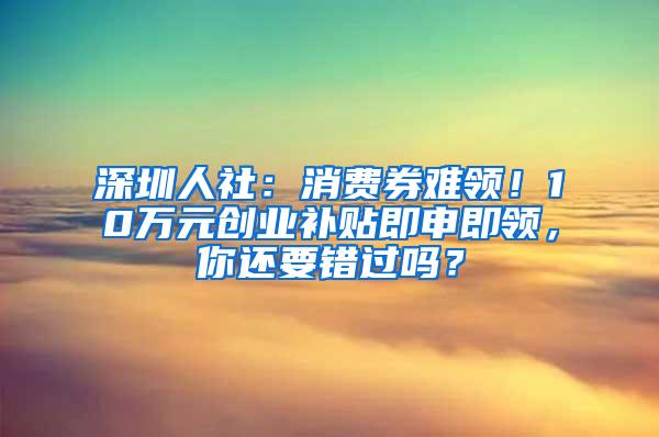 深圳人社：消费券难领！10万元创业补贴即申即领，你还要错过吗？