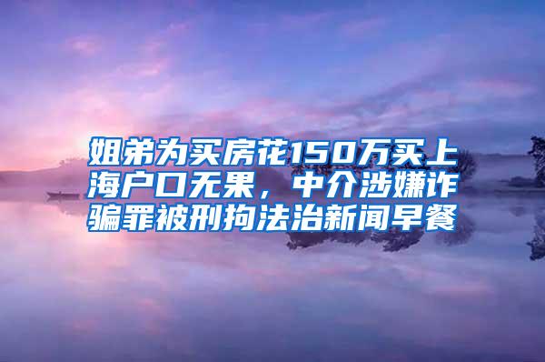 姐弟为买房花150万买上海户口无果，中介涉嫌诈骗罪被刑拘法治新闻早餐