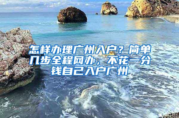 怎样办理广州入户？简单几步全程网办，不花一分钱自己入户广州