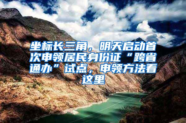 坐标长三角，明天启动首次申领居民身份证“跨省通办”试点，申领方法看这里