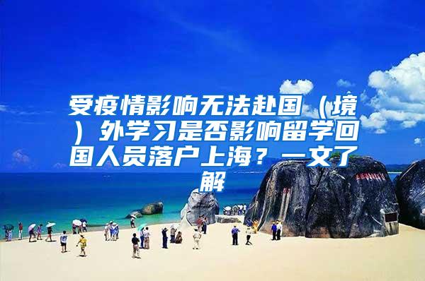 受疫情影响无法赴国（境）外学习是否影响留学回国人员落户上海？一文了解→