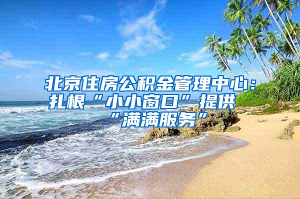 北京住房公积金管理中心：扎根“小小窗口”提供“满满服务”