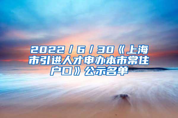 2022／6／30《上海市引进人才申办本市常住户口》公示名单