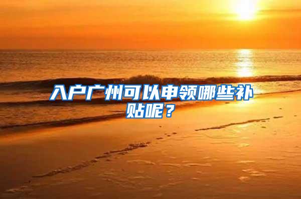 入户广州可以申领哪些补贴呢？