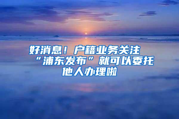 好消息！户籍业务关注“浦东发布”就可以委托他人办理啦