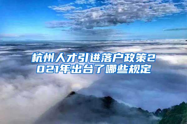 杭州人才引进落户政策2021年出台了哪些规定