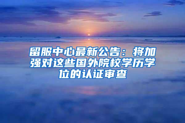 留服中心最新公告：将加强对这些国外院校学历学位的认证审查