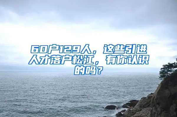 60户129人，这些引进人才落户松江，有你认识的吗？