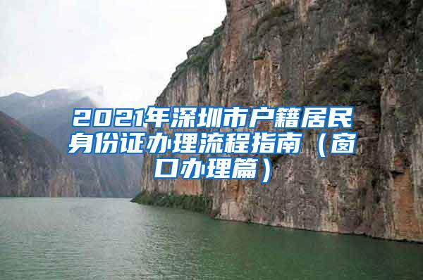 2021年深圳市户籍居民身份证办理流程指南（窗口办理篇）
