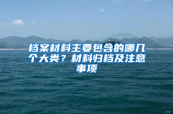 档案材料主要包含的哪几个大类？材料归档及注意事项