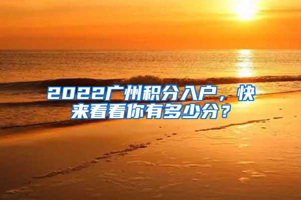2022广州积分入户，快来看看你有多少分？