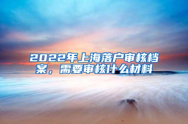 2022年上海落户审核档案，需要审核什么材料