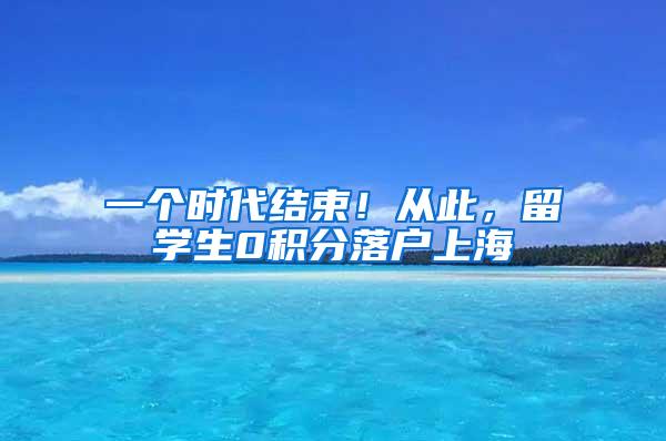 一个时代结束！从此，留学生0积分落户上海