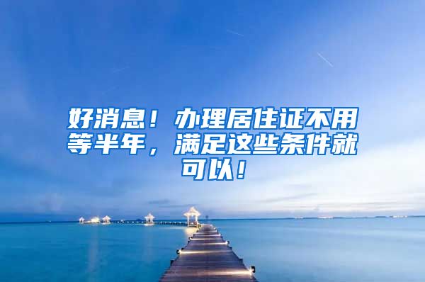 好消息！办理居住证不用等半年，满足这些条件就可以！
