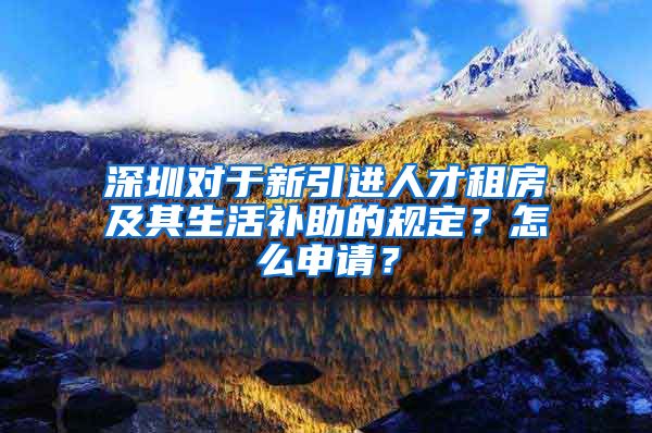 深圳对于新引进人才租房及其生活补助的规定？怎么申请？
