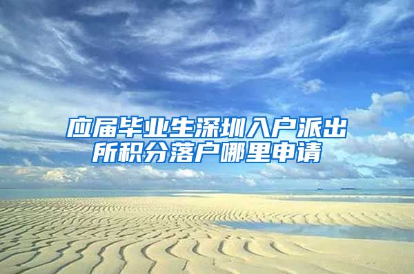 应届毕业生深圳入户派出所积分落户哪里申请