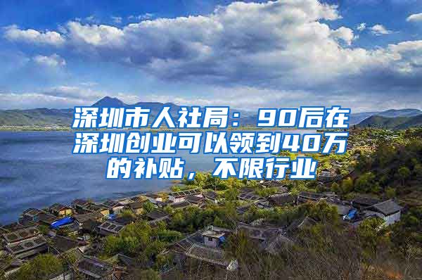 深圳市人社局：90后在深圳创业可以领到40万的补贴，不限行业