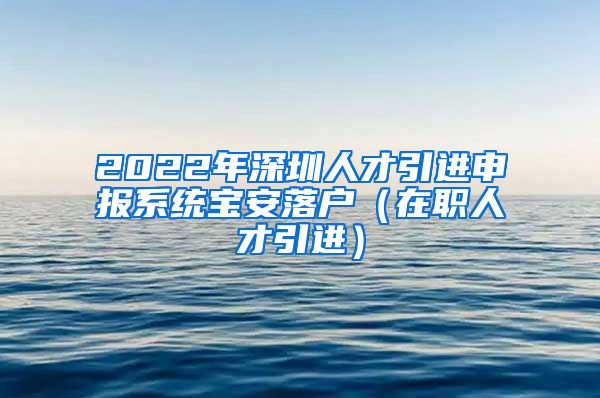 2022年深圳人才引进申报系统宝安落户（在职人才引进）