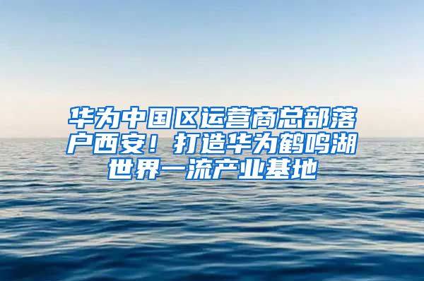 华为中国区运营商总部落户西安！打造华为鹤鸣湖世界一流产业基地