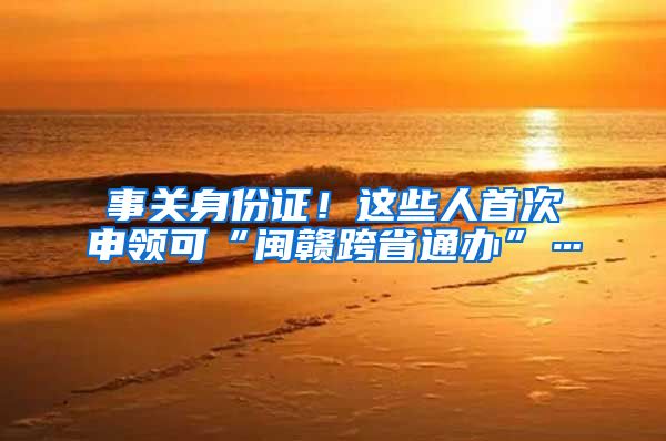 事关身份证！这些人首次申领可“闽赣跨省通办”…
