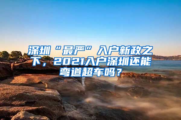 深圳“最严”入户新政之下，2021入户深圳还能弯道超车吗？