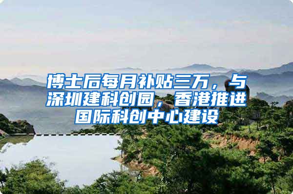 博士后每月补贴三万，与深圳建科创园，香港推进国际科创中心建设
