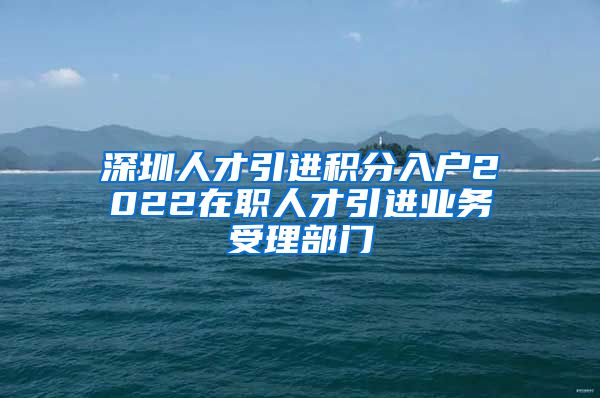 深圳人才引进积分入户2022在职人才引进业务受理部门