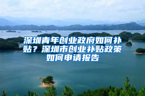 深圳青年创业政府如何补贴？深圳市创业补贴政策如何申请报告