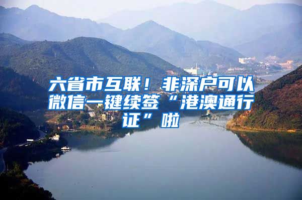 六省市互联！非深户可以微信一键续签“港澳通行证”啦