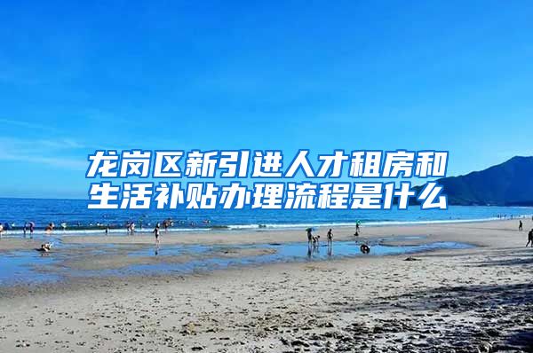 龙岗区新引进人才租房和生活补贴办理流程是什么