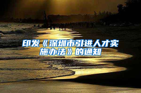 印发《深圳市引进人才实施办法》的通知