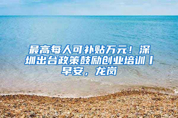最高每人可补贴万元！深圳出台政策鼓励创业培训丨早安，龙岗