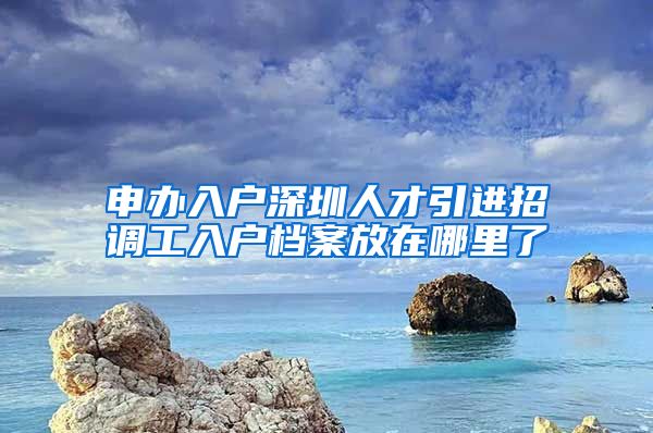 申办入户深圳人才引进招调工入户档案放在哪里了