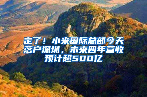 定了！小米国际总部今天落户深圳，未来四年营收预计超500亿