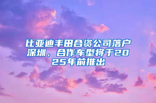 比亚迪丰田合资公司落户深圳，合作车型将于2025年前推出