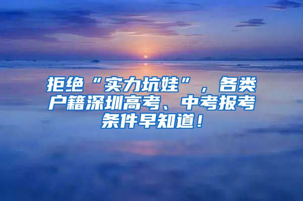 拒绝“实力坑娃”，各类户籍深圳高考、中考报考条件早知道！