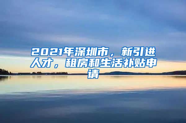 2021年深圳市，新引进人才，租房和生活补贴申请
